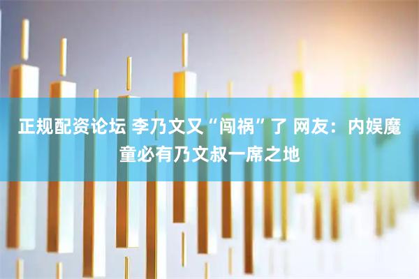 正规配资论坛 李乃文又“闯祸”了 网友：内娱魔童必有乃文叔一席之地