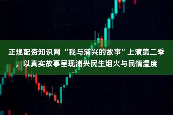 正规配资知识网 “我与浦兴的故事”上演第二季，以真实故事呈现浦兴民生烟火与民情温度