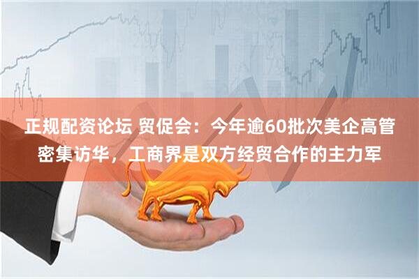 正规配资论坛 贸促会：今年逾60批次美企高管密集访华，工商界是双方经贸合作的主力军