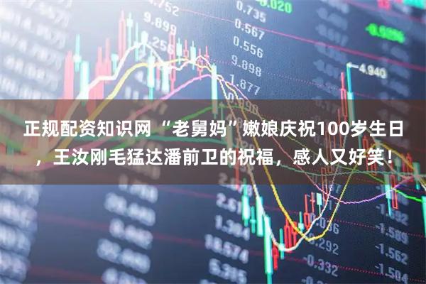 正规配资知识网 “老舅妈”嫩娘庆祝100岁生日，王汝刚毛猛达潘前卫的祝福，感人又好笑！