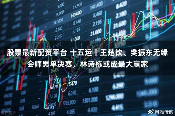 股票最新配资平台 十五运｜王楚钦、樊振东无缘会师男单决赛，林诗栋或成最大赢家