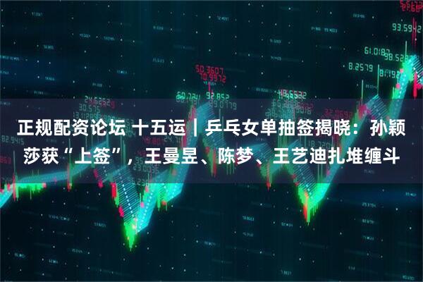 正规配资论坛 十五运｜乒乓女单抽签揭晓：孙颖莎获“上签”，王曼昱、陈梦、王艺迪扎堆缠斗