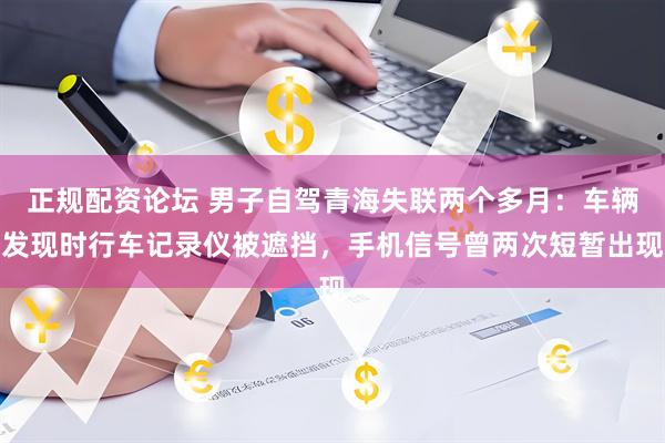 正规配资论坛 男子自驾青海失联两个多月：车辆发现时行车记录仪被遮挡，手机信号曾两次短暂出现