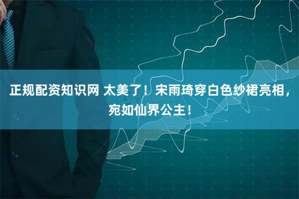 正规配资知识网 太美了！宋雨琦穿白色纱裙亮相，宛如仙界公主！