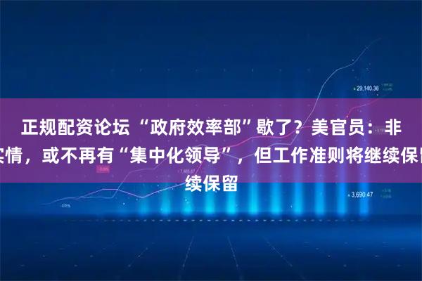 正规配资论坛 “政府效率部”歇了？美官员：非实情，或不再有“集中化领导”，但工作准则将继续保留