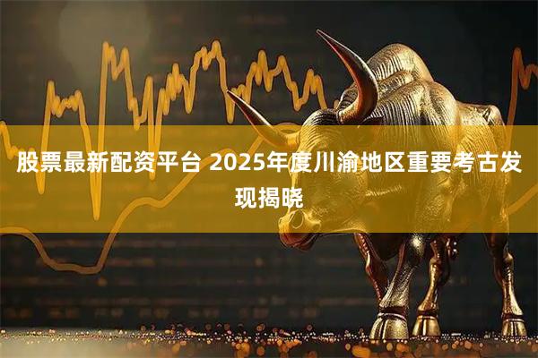 股票最新配资平台 2025年度川渝地区重要考古发现揭晓