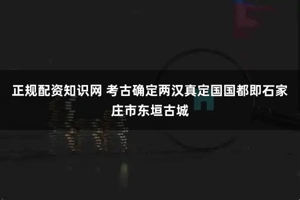正规配资知识网 考古确定两汉真定国国都即石家庄市东垣古城