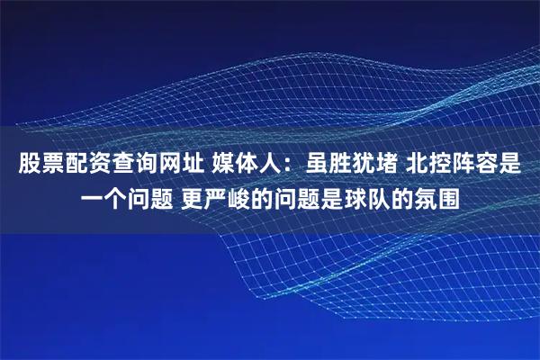 股票配资查询网址 媒体人：虽胜犹堵 北控阵容是一个问题 更严峻的问题是球队的氛围