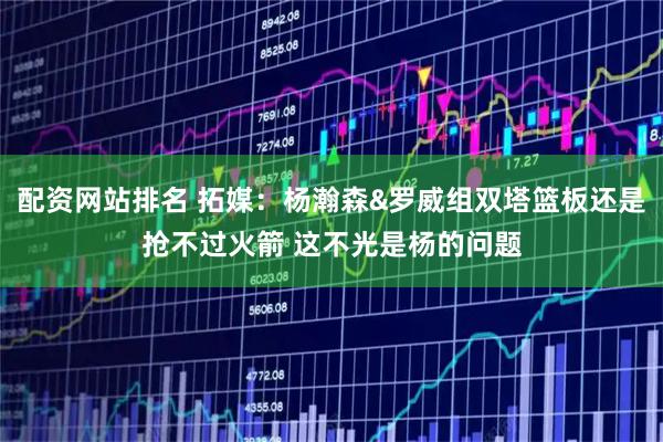 配资网站排名 拓媒：杨瀚森&罗威组双塔篮板还是抢不过火箭 这不光是杨的问题
