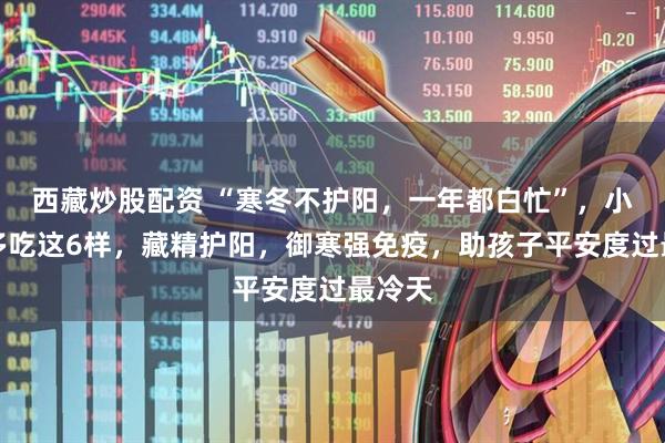 西藏炒股配资 “寒冬不护阳，一年都白忙”，小寒后多吃这6样，藏精护阳，御寒强免疫，助孩子平安度过最冷天