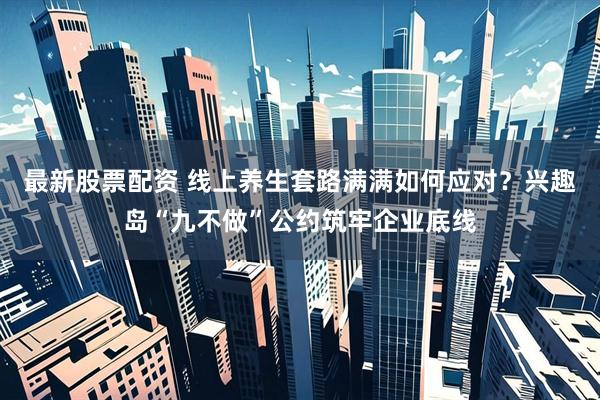 最新股票配资 线上养生套路满满如何应对？兴趣岛“九不做”公约筑牢企业底线
