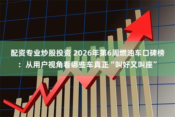 配资专业炒股投资 2026年第6周燃油车口碑榜：从用户视角看哪些车真正“叫好又叫座”