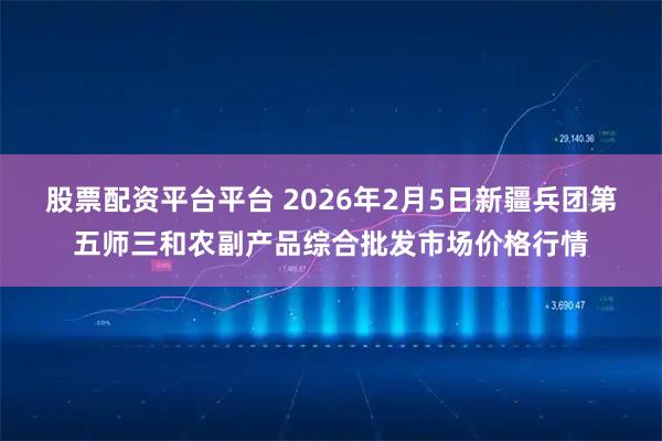 股票配资平台平台 2026年2月5日新疆兵团第五师三和农副产品综合批发市场价格行情