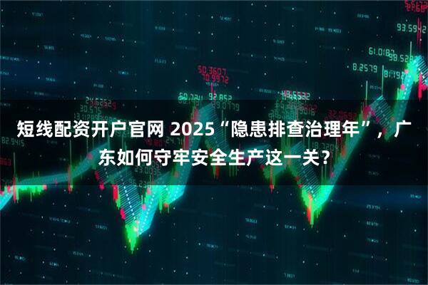 短线配资开户官网 2025“隐患排查治理年”，广东如何守牢安全生产这一关？
