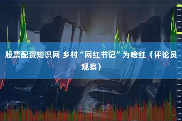 股票配资知识网 乡村“网红书记”为啥红（评论员观察）