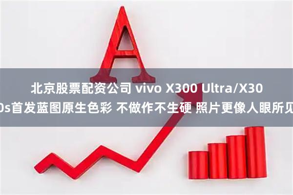 北京股票配资公司 vivo X300 Ultra/X300s首发蓝图原生色彩 不做作不生硬 照片更像人眼所见