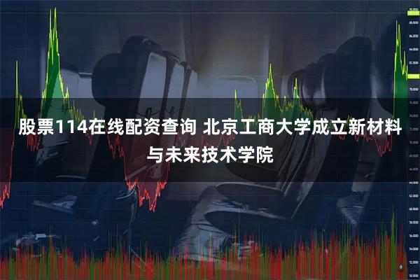 股票114在线配资查询 北京工商大学成立新材料与未来技术学院