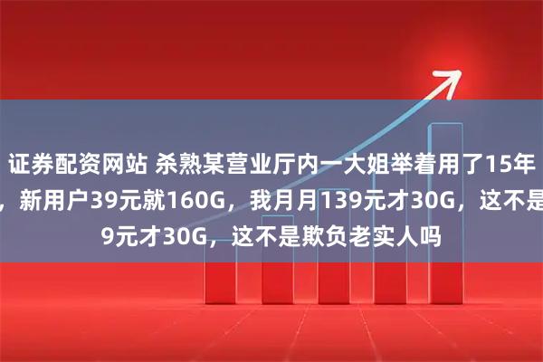 证券配资网站 杀熟某营业厅内一大姐举着用了15年的号冲柜员吼，新用户39元就160G，我月月139元才30G，这不是欺负老实人吗