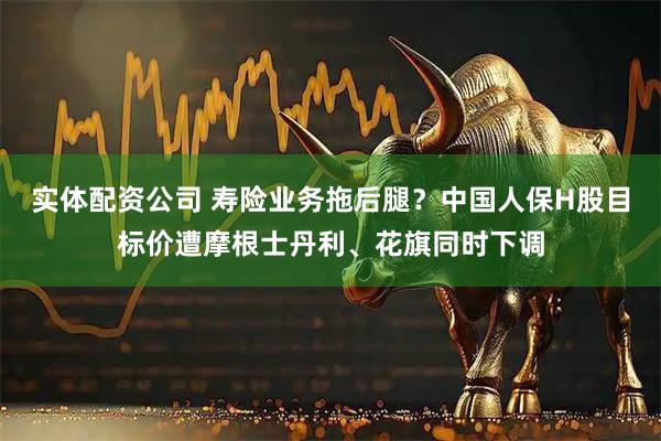 实体配资公司 寿险业务拖后腿？中国人保H股目标价遭摩根士丹利、花旗同时下调