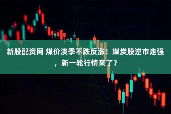 新股配资网 煤价淡季不跌反涨！煤炭股逆市走强，新一轮行情来了？