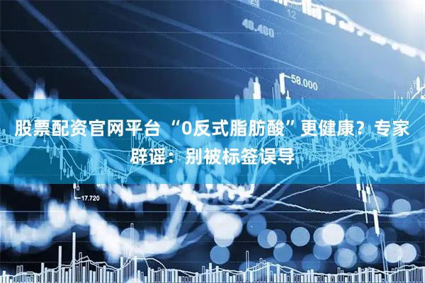股票配资官网平台 “0反式脂肪酸”更健康？专家辟谣：别被标签误导