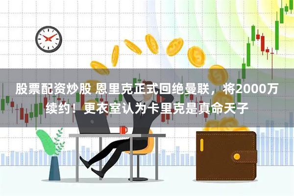 股票配资炒股 恩里克正式回绝曼联，将2000万续约！更衣室认为卡里克是真命天子