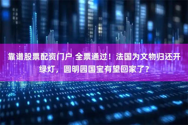 靠谱股票配资门户 全票通过！法国为文物归还开绿灯，圆明园国宝有望回家了？