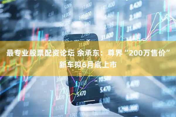 最专业股票配资论坛 余承东：尊界“200万售价”新车拟6月底上市