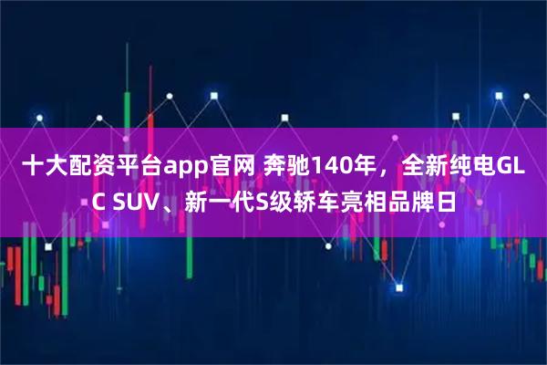 十大配资平台app官网 奔驰140年，全新纯电GLC SUV、新一代S级轿车亮相品牌日