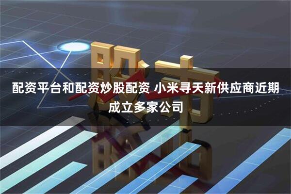 配资平台和配资炒股配资 小米寻天新供应商近期成立多家公司