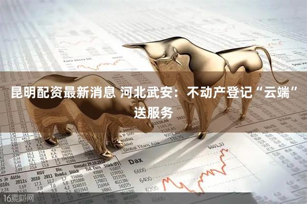 昆明配资最新消息 河北武安：不动产登记“云端”送服务