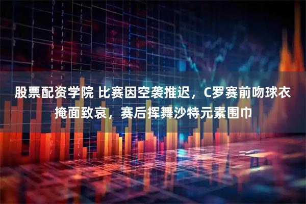 股票配资学院 比赛因空袭推迟，C罗赛前吻球衣掩面致哀，赛后挥舞沙特元素围巾